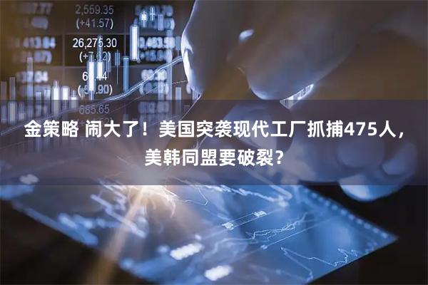 金策略 闹大了！美国突袭现代工厂抓捕475人，美韩同盟要破裂？