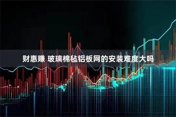 财惠赚 玻璃棉毡铝板网的安装难度大吗