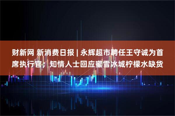 财新网 新消费日报 | 永辉超市聘任王守诚为首席执行官；知情人士回应蜜雪冰城柠檬水缺货