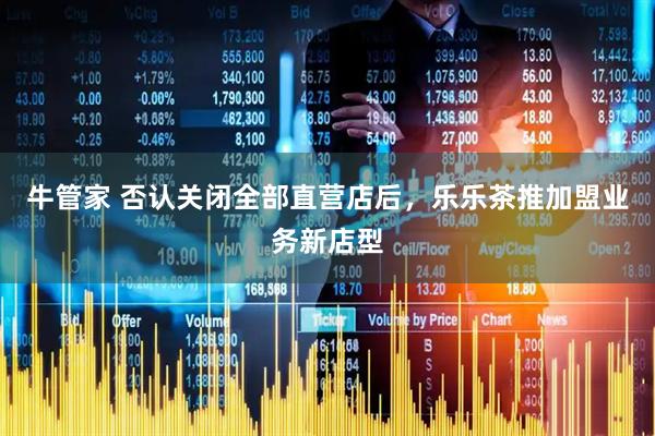 牛管家 否认关闭全部直营店后，乐乐茶推加盟业务新店型