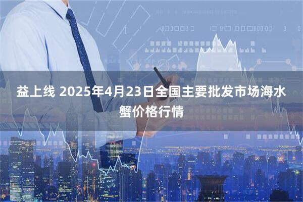 益上线 2025年4月23日全国主要批发市场海水蟹价格行情