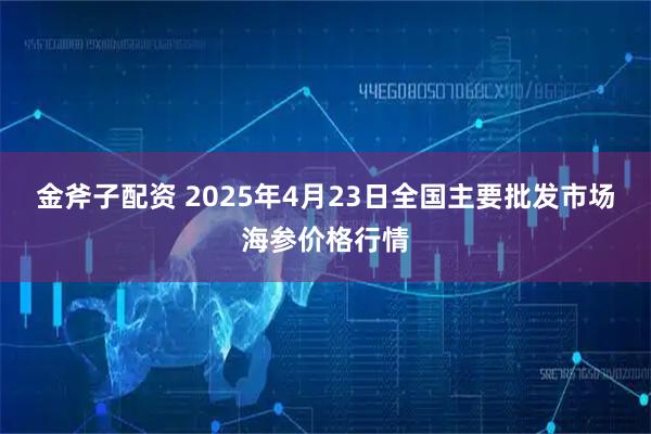 金斧子配资 2025年4月23日全国主要批发市场海参价格行情