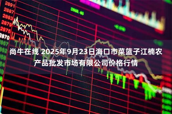 尚牛在线 2025年9月23日海口市菜篮子江楠农产品批发市场有限公司价格行情