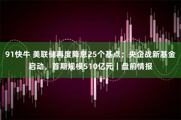 91快牛 美联储再度降息25个基点；央企战新基金启动，首期规模510亿元｜盘前情报