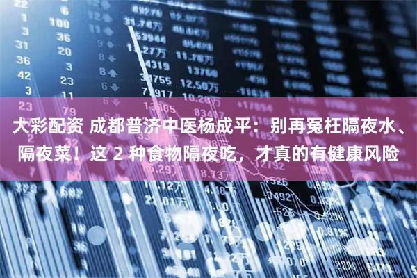 大彩配资 成都普济中医杨成平：别再冤枉隔夜水、隔夜菜！这 2 种食物隔夜吃，才真的有健康风险
