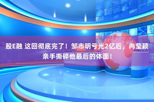 股E融 这回彻底完了！邹市明亏光2亿后，冉莹颖亲手撕碎他最后的体面！