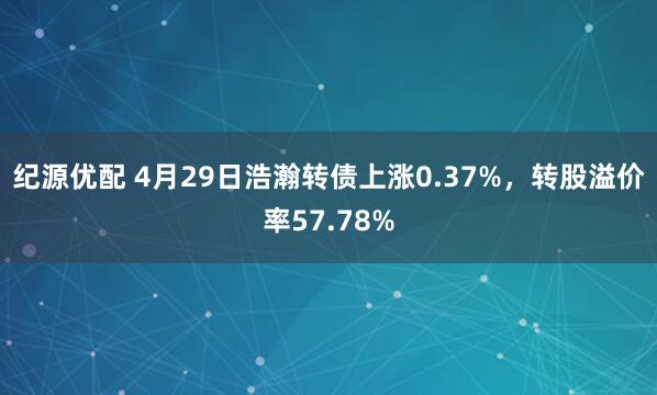 纪源优配 4月29日浩瀚转债上涨0.37%，转股溢价率57.78%
