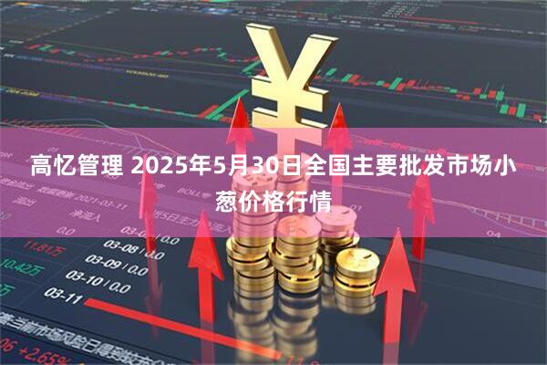 高忆管理 2025年5月30日全国主要批发市场小葱价格行情