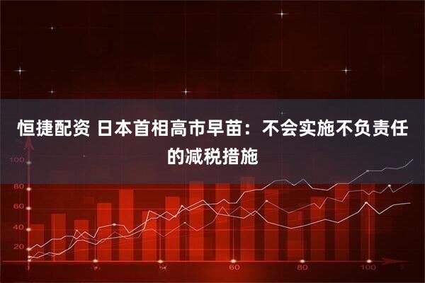 恒捷配资 日本首相高市早苗：不会实施不负责任的减税措施