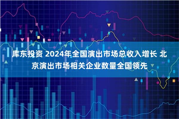 库东投资 2024年全国演出市场总收入增长 北京演出市场相关企业数量全国领先