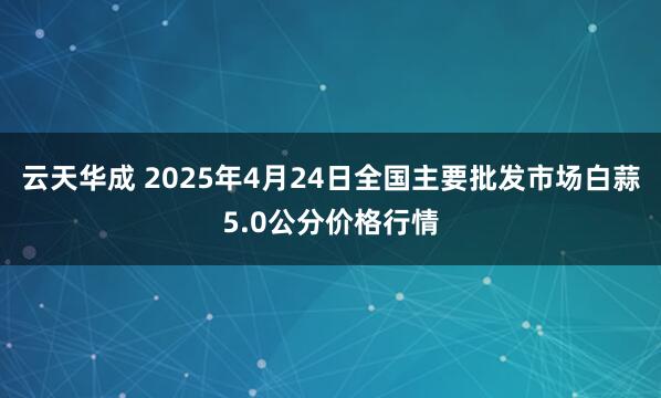 云天华成 2025年4月24日全国主要批发市场白蒜5.0公分价格行情