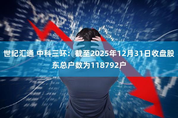世纪汇通 中科三环：截至2025年12月31日收盘股东总户数为118792户