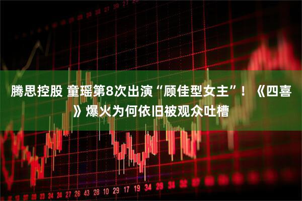 腾思控股 童瑶第8次出演“顾佳型女主”！《四喜》爆火为何依旧被观众吐槽