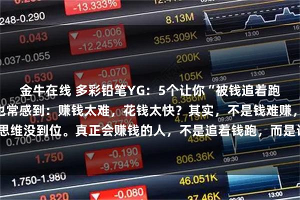 金牛在线 多彩铅笔YG：5个让你“被钱追着跑”的思维法则你是不是也常感到：赚钱太难，花钱太快？其实，不是钱难赚，而是我们的思维没到位。真正会赚钱的人，不是追着钱跑，而是让钱主动找上门。他们掌握了这5个底层